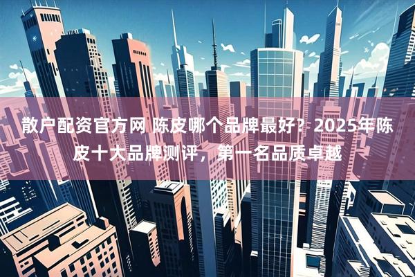 散户配资官方网 陈皮哪个品牌最好？2025年陈皮十大品牌测评，第一名品质卓越