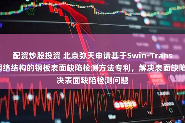 配资炒股投资 北京弥天申请基于Swin-Transformer网络结构的钢板表面缺陷检测方法专利，解决表面缺陷检测问题