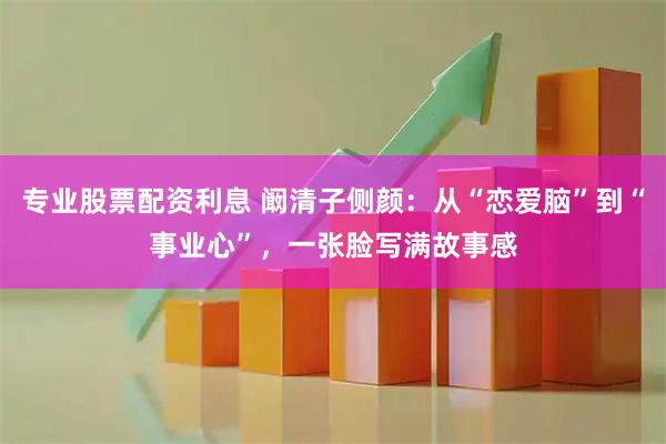 专业股票配资利息 阚清子侧颜：从“恋爱脑”到“事业心”，一张脸写满故事感
