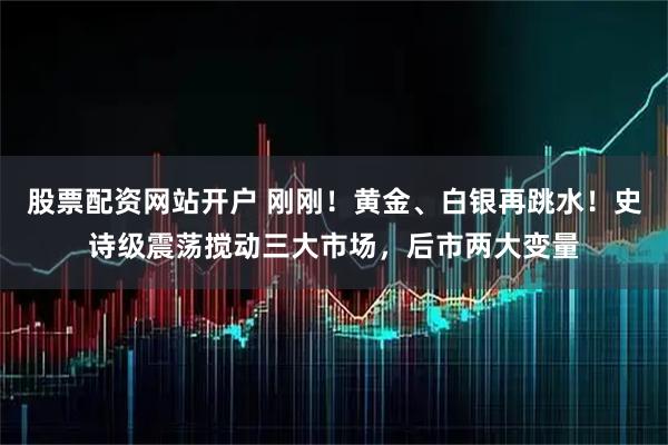 股票配资网站开户 刚刚！黄金、白银再跳水！史诗级震荡搅动三大市场，后市两大变量