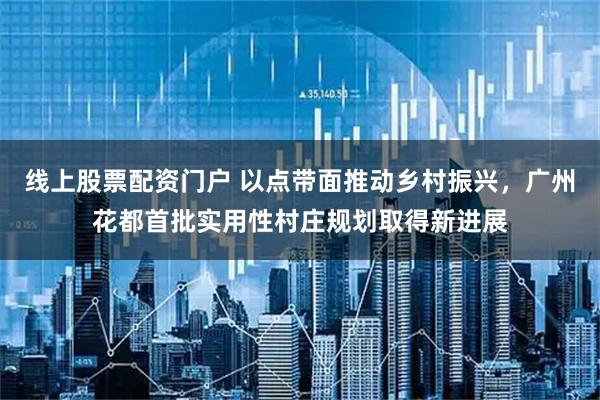线上股票配资门户 以点带面推动乡村振兴，广州花都首批实用性村庄规划取得新进展