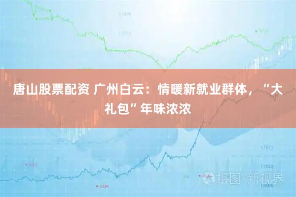 唐山股票配资 广州白云：情暖新就业群体，“大礼包”年味浓浓