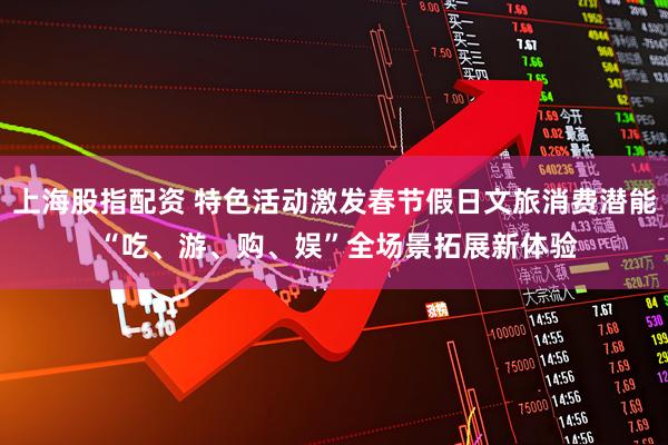 上海股指配资 特色活动激发春节假日文旅消费潜能 “吃、游、购、娱”全场景拓展新体验