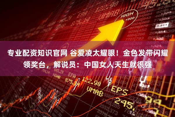 专业配资知识官网 谷爱凌太耀眼！金色发带闪耀领奖台，解说员：中国女人天生就很强