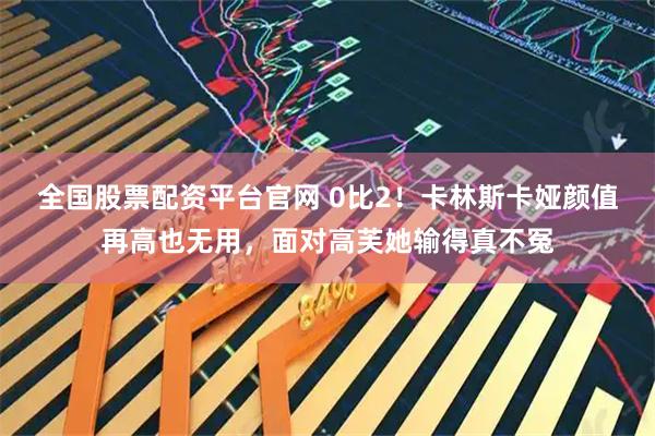 全国股票配资平台官网 0比2！卡林斯卡娅颜值再高也无用，面对高芙她输得真不冤