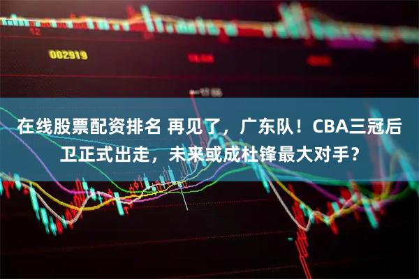 在线股票配资排名 再见了，广东队！CBA三冠后卫正式出走，未来或成杜锋最大对手？