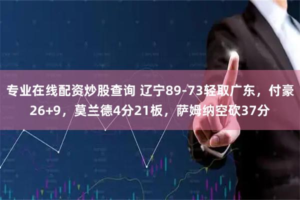 专业在线配资炒股查询 辽宁89-73轻取广东，付豪26+9，莫兰德4分21板，萨姆纳空砍37分