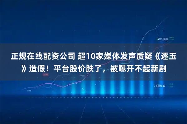 正规在线配资公司 超10家媒体发声质疑《逐玉》造假！平台股价跌了，被曝开不起新剧