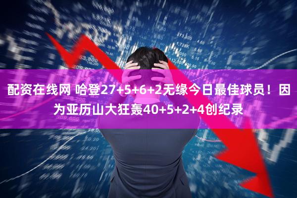 配资在线网 哈登27+5+6+2无缘今日最佳球员！因为亚历山大狂轰40+5+2+4创纪录