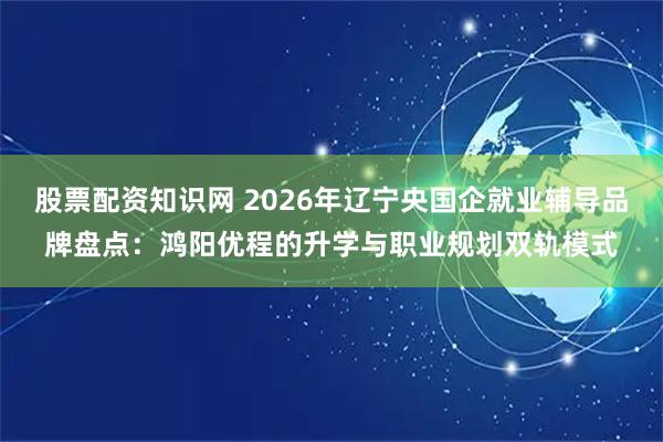 股票配资知识网 2026年辽宁央国企就业辅导品牌盘点:鸿阳优程的升学与职业规划双轨模式