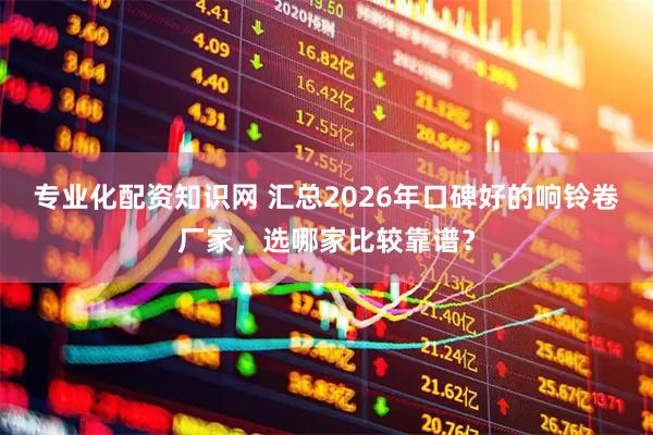 专业化配资知识网 汇总2026年口碑好的响铃卷厂家，选哪家比较靠谱？
