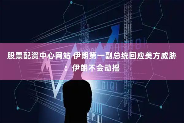 股票配资中心网站 伊朗第一副总统回应美方威胁：伊朗不会动摇