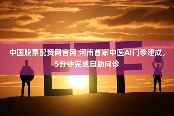 中国股票配资网官网 河南首家中医AI门诊建成，5分钟完成自助问诊