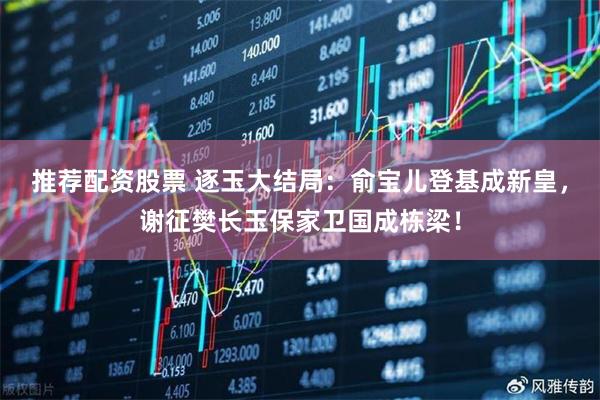 推荐配资股票 逐玉大结局：俞宝儿登基成新皇，谢征樊长玉保家卫国成栋梁！