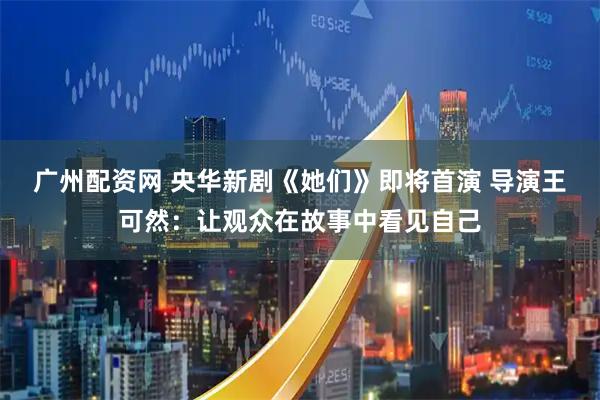 广州配资网 央华新剧《她们》即将首演 导演王可然：让观众在故事中看见自己