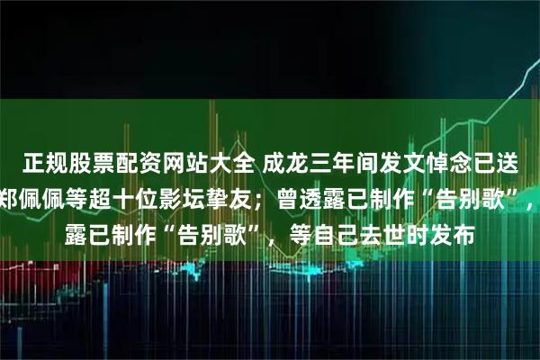 正规股票配资网站大全 成龙三年间发文悼念已送别谢贤、施南生、郑佩佩等超十位影坛挚友；曾透露已制作“告别歌”，等自己去世时发布